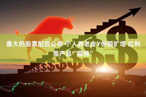 最大的股票配资公司 个人养老金Y份额扩增 红利类产品“霸榜”