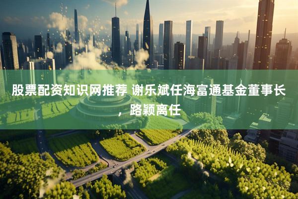 股票配资知识网推荐 谢乐斌任海富通基金董事长，路颖离任