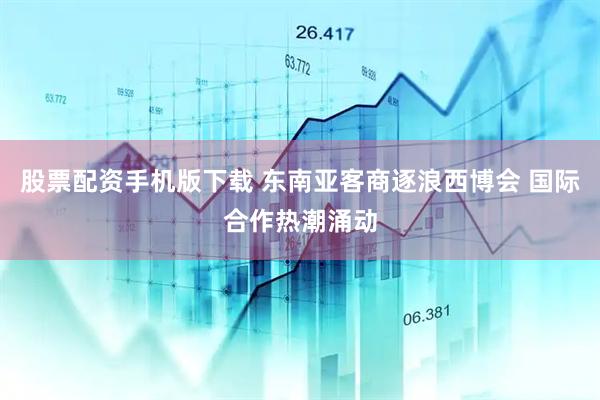 股票配资手机版下载 东南亚客商逐浪西博会 国际合作热潮涌动