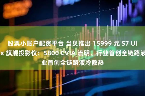 股票小账户配资平台 当贝推出 15999 元 S7 Ultra Max 旗舰投影仪：5800 CVIA 流明、行业首创全链路液冷散热
