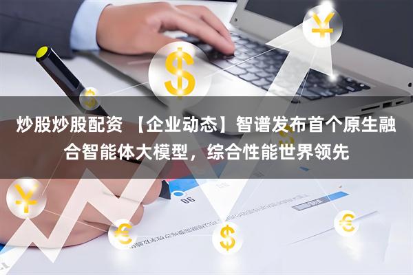 炒股炒股配资 【企业动态】智谱发布首个原生融合智能体大模型，综合性能世界领先