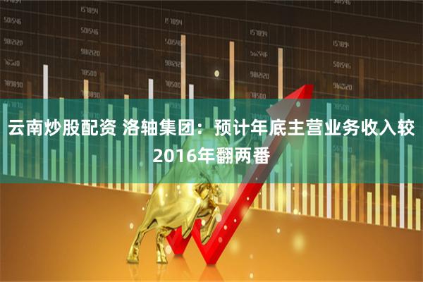 云南炒股配资 洛轴集团：预计年底主营业务收入较2016年翻两番