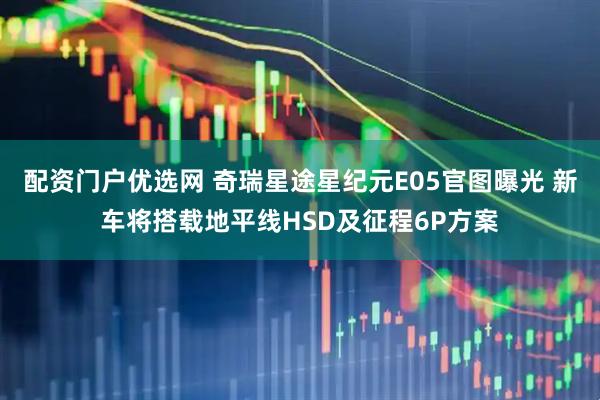 配资门户优选网 奇瑞星途星纪元E05官图曝光 新车将搭载地平线HSD及征程6P方案