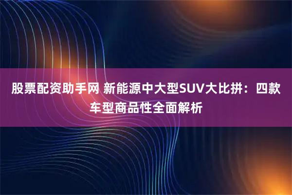 股票配资助手网 新能源中大型SUV大比拼：四款车型商品性全面解析