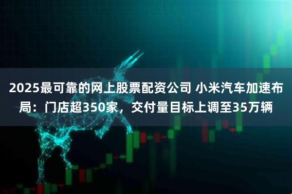 2025最可靠的网上股票配资公司 小米汽车加速布局：门店超350家，交付量目标上调至35万辆