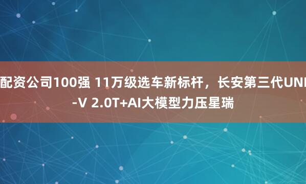 配资公司100强 11万级选车新标杆，长安第三代UNI-V 2.0T+AI大模型力压星瑞