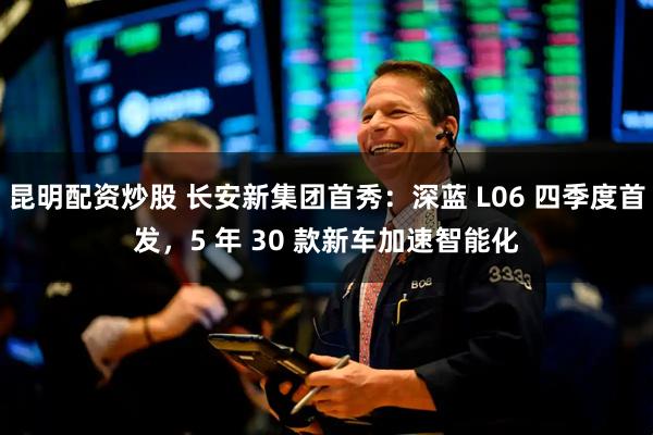 昆明配资炒股 长安新集团首秀：深蓝 L06 四季度首发，5 年 30 款新车加速智能化