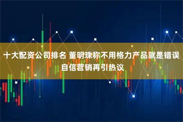 十大配资公司排名 董明珠称不用格力产品就是错误 自信营销再引热议