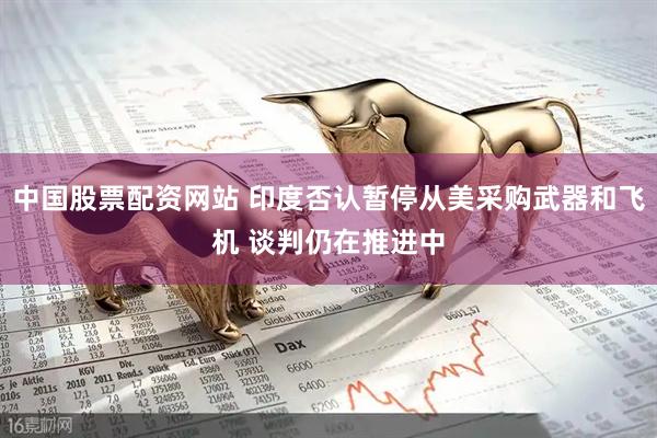 中国股票配资网站 印度否认暂停从美采购武器和飞机 谈判仍在推进中