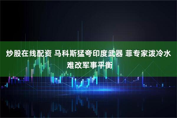 炒股在线配资 马科斯猛夸印度武器 菲专家泼冷水 难改军事平衡
