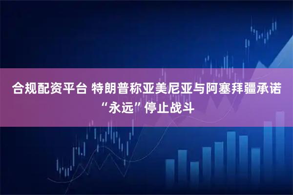 合规配资平台 特朗普称亚美尼亚与阿塞拜疆承诺“永远”停止战斗