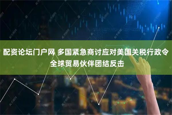 配资论坛门户网 多国紧急商讨应对美国关税行政令 全球贸易伙伴团结反击