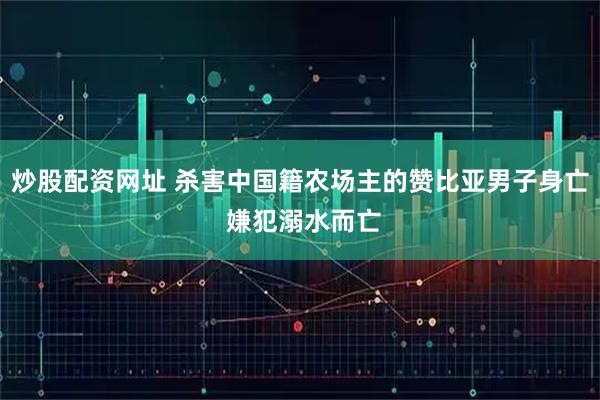 炒股配资网址 杀害中国籍农场主的赞比亚男子身亡 嫌犯溺水而亡