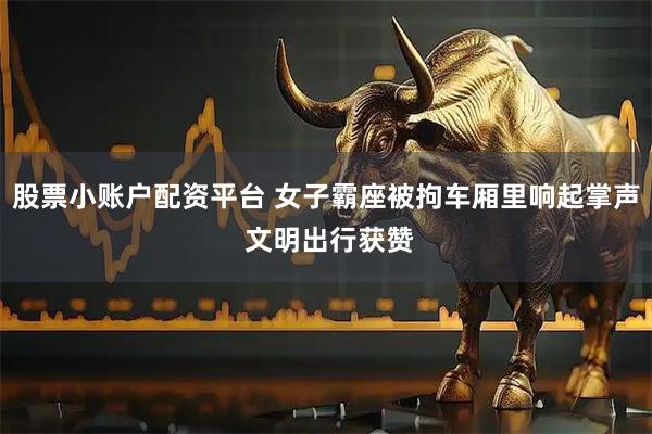 股票小账户配资平台 女子霸座被拘车厢里响起掌声 文明出行获赞