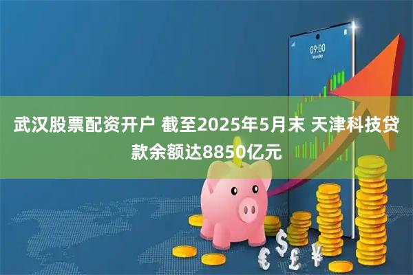 武汉股票配资开户 截至2025年5月末 天津科技贷款余额达8850亿元