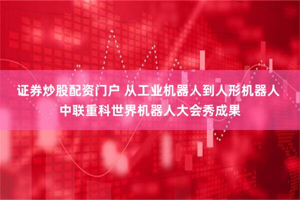 证券炒股配资门户 从工业机器人到人形机器人 中联重科世界机器人大会秀成果