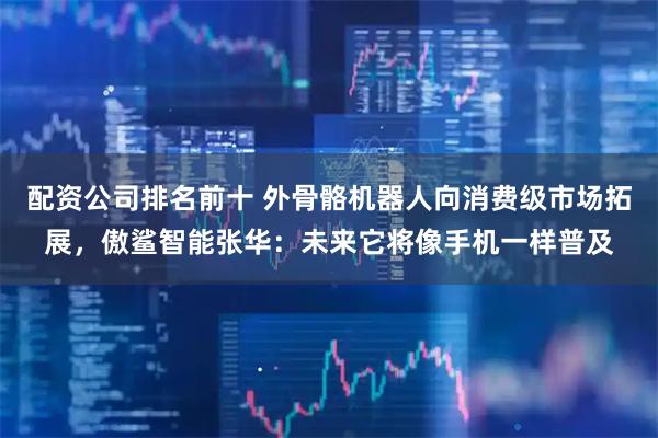 配资公司排名前十 外骨骼机器人向消费级市场拓展，傲鲨智能张华：未来它将像手机一样普及