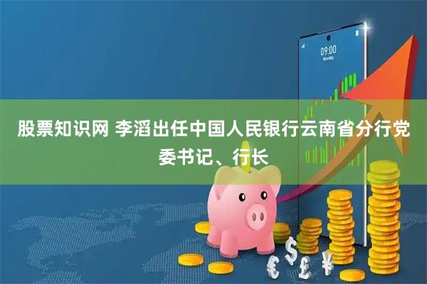 股票知识网 李滔出任中国人民银行云南省分行党委书记、行长