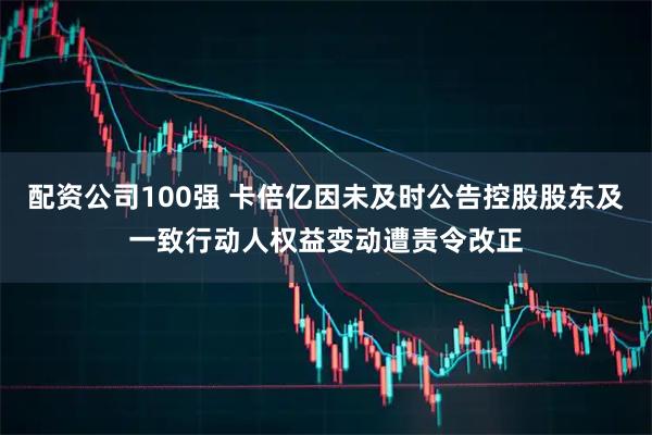 配资公司100强 卡倍亿因未及时公告控股股东及一致行动人权益变动遭责令改正