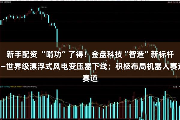 新手配资 “啃功”了得！金盘科技“智造”新标杆——世界级漂浮式风电变压器下线；积极布局机器人赛道
