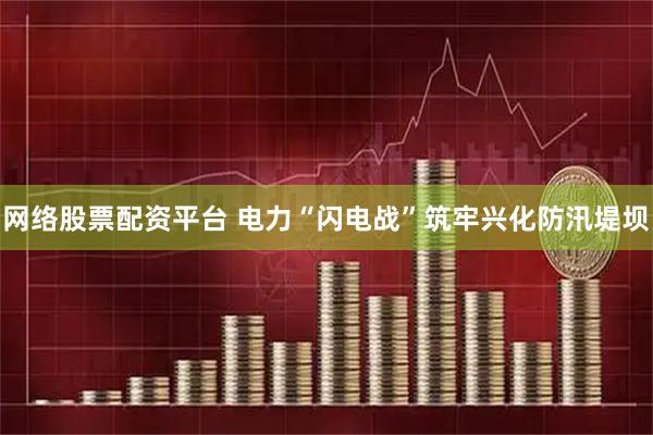 网络股票配资平台 电力“闪电战”筑牢兴化防汛堤坝