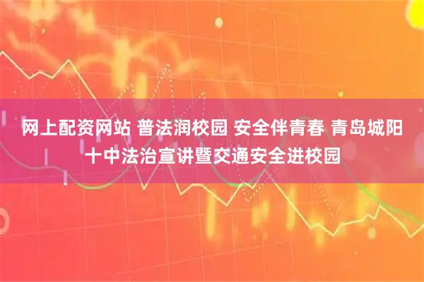 网上配资网站 普法润校园 安全伴青春 青岛城阳十中法治宣讲暨交通安全进校园
