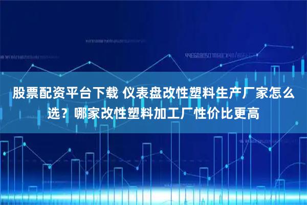 股票配资平台下载 仪表盘改性塑料生产厂家怎么选?哪家改性塑料加工厂性价比更高