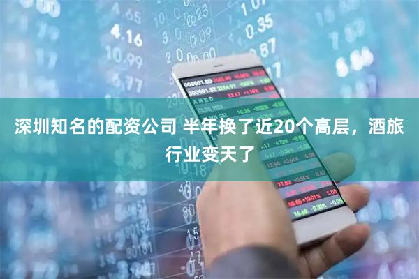 深圳知名的配资公司 半年换了近20个高层，酒旅行业变天了