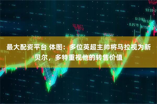 最大配资平台 体图:多位英超主帅将马拉视为新贝尔,多特重视他的转售价值