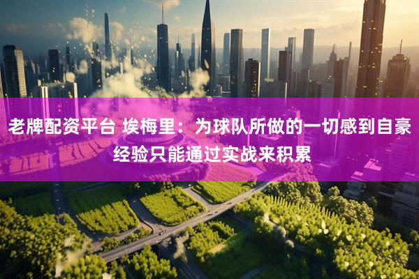老牌配资平台 埃梅里:为球队所做的一切感到自豪 经验只能通过实战来积累
