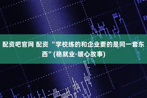 配资吧官网 配资 “学校练的和企业要的是同一套东西”(稳就业·暖心故事)